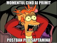 momentul cind ai primit postban pe o saptamina