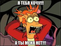 я тебя хочу!!! а ты меня нет!!!