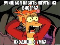 учишься вязать жгуты из бисера? сходишь с ума?