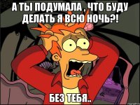 а ты подумала , что буду делать я всю ночь?! без тебя..