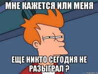 мне кажется или меня еще никто сегодня не разыграл ?