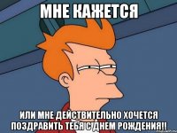 мне кажется или мне действительно хочется поздравить тебя с днем рождения!!