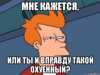 мне кажется, или ты и вправду такой охуенный?