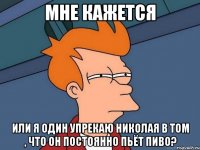 мне кажется или я один упрекаю николая в том , что он постоянно пьёт пиво?