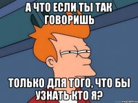 а что если ты так говоришь только для того, что бы узнать кто я?