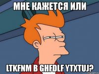 мне кажется или ltkfnm b ghfdlf ytxtuj?