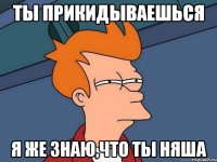 ты прикидываешься я же знаю,что ты няша