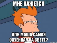 мне кажется или маша самая охуенная на свете?