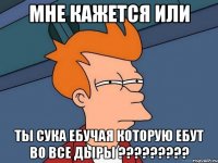 мне кажется или ты сука ебучая которую ебут во все дыры ???