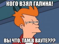 кого взял галина! вы что, там в вауте???