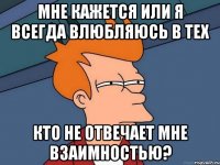 мне кажется или я всегда влюбляюсь в тех кто не отвечает мне взаимностью?