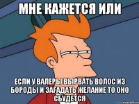 мне кажется или если у валеры вырвать волос из бороды и загадать желание то оно сбудется