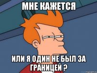 мне кажется или я один не был за границей ?