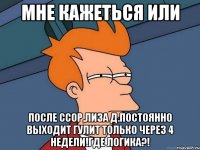 мне кажеться или после ссор,лиза д.постоянно выходит гулит только через 4 недели!где логика?!