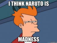 i think naruto is madness