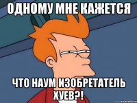 одному мне кажется что наум изобретатель хуев?!