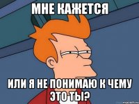 мне кажется или я не понимаю к чему это ты?