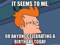 it seems to me, or anyone celebrating a birthday today