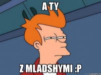 a ty z mladshymi :p