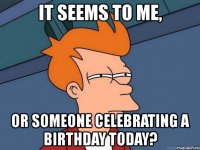 it seems to me, or someone celebrating a birthday today?