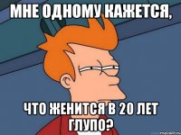 мне одному кажется, что женится в 20 лет глупо?