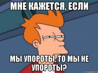 мне кажется, если мы упороты, то мы не упороты?