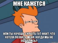 мне кажется или ты хочешь скрыть тот факт, что хотела позвать меня, когда мы не общались?