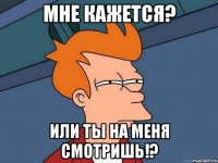 мне кажется? или ты на меня смотришь!?