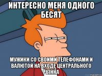 интересно меня одного бесят мужики со своими телефонами и валютой на входе центрального рынка