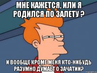 мне кажется, или я родился по залету ? и вообще кроме меня кто-нибудь разумно думает о зачатии?