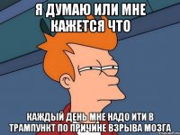 я думаю или мне кажется что каждый день мне надо ити в трампункт по причине взрыва мозга