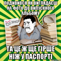 подивився як виглядаєш на фото до випускного альбому та це ж ще гірше ніж у паспорті