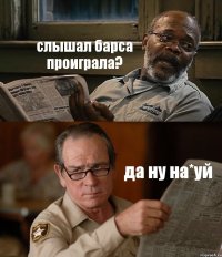 слышал барса проиграла? да ну на*уй