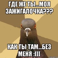 где же ты...моя зажигалочка??? как ты там...без меня :(((