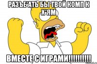 разъе*ать бы твой комп к х*ям вместе с играми!!!