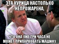 эта курица настолько непрожарена, что она уже три часа не может припарковать машину