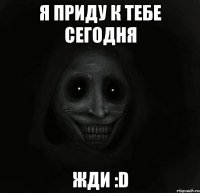 я приду к тебе сегодня жди :d