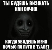 ты будешь визжать как сучка когда увидешь меня ночью по пути в туалет