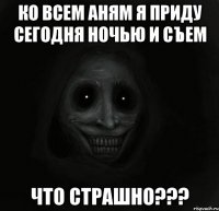 ко всем аням я приду сегодня ночью и съем что страшно???