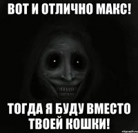 вот и отлично макс! тогда я буду вместо твоей кошки!