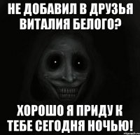 не добавил в друзья виталия белого? хорошо я приду к тебе сегодня ночью!