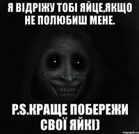 я відріжу тобі яйце,якщо не полюбиш мене. p.s.краще побережи свої яйкі)