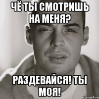 чё ты смотришь на меня? раздевайся! ты моя!