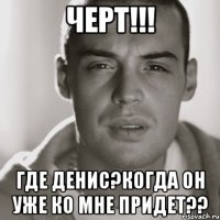 черт!!! где денис?когда он уже ко мне придет??