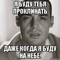 я буду тебя проклинать даже когда я буду на небе.