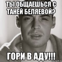 ты общаешься с таней беляевой? гори в аду!!!