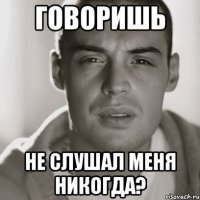 говоришь не слушал меня никогда?