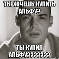 ты хочешь купить альфу? ты купил альфу???