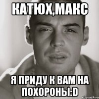 катюх,макс я приду к вам на похороны:d