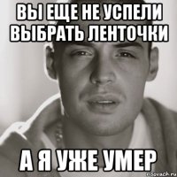 вы еще не успели выбрать ленточки а я уже умер